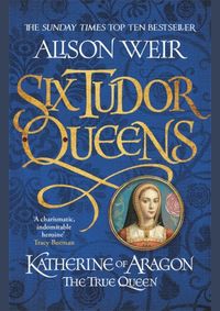 Six Tudor Queens: Katherine of Aragon, The True Queen